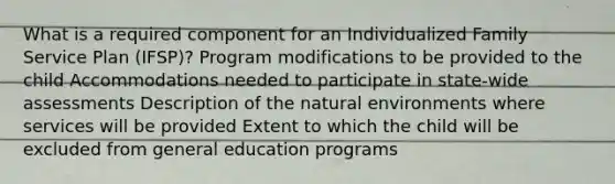 What is a required component for an Individualized Family Service Plan (IFSP)? Program modifications to be provided to the child Accommodations needed to participate in state-wide assessments Description of the natural environments where services will be provided Extent to which the child will be excluded from general education programs