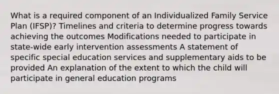 What is a required component of an Individualized Family Service Plan (IFSP)? Timelines and criteria to determine progress towards achieving the outcomes Modifications needed to participate in state-wide early intervention assessments A statement of specific special education services and supplementary aids to be provided An explanation of the extent to which the child will participate in general education programs