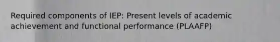 Required components of IEP: Present levels of academic achievement and functional performance (PLAAFP)