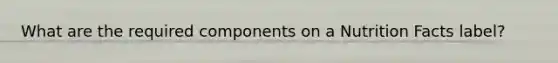 What are the required components on a Nutrition Facts label?