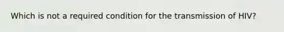 Which is not a required condition for the transmission of HIV?