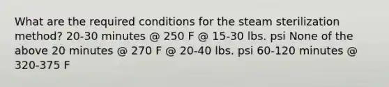 What are the required conditions for the steam sterilization method? 20-30 minutes @ 250 F @ 15-30 lbs. psi None of the above 20 minutes @ 270 F @ 20-40 lbs. psi 60-120 minutes @ 320-375 F