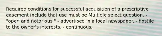 Required conditions for successful acquisition of a prescriptive easement include that use must be Multiple select question. - "open and notorious." - advertised in a local newspaper. - hostile to the owner's interests. - continuous.