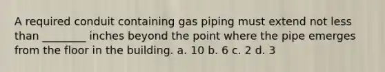 A required conduit containing gas piping must extend not less than ________ inches beyond the point where the pipe emerges from the floor in the building. a. 10 b. 6 c. 2 d. 3