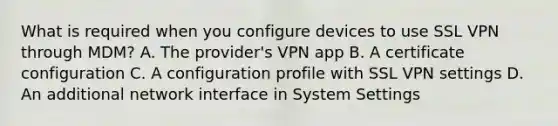 What is required when you configure devices to use SSL VPN through MDM? A. The provider's VPN app B. A certificate configuration C. A configuration profile with SSL VPN settings D. An additional network interface in System Settings