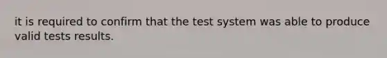 it is required to confirm that the test system was able to produce valid tests results.