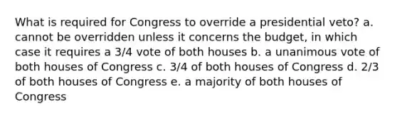 What is required for Congress to override a presidential veto? a. cannot be overridden unless it concerns the budget, in which case it requires a 3/4 vote of both houses b. a unanimous vote of both houses of Congress c. 3/4 of both houses of Congress d. 2/3 of both houses of Congress​ e. a majority of both houses of Congress