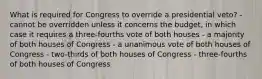 What is required for Congress to override a presidential veto? - cannot be overridden unless it concerns the budget, in which case it requires a three-fourths vote of both houses - a majority of both houses of Congress - a unanimous vote of both houses of Congress - two-thirds of both houses of Congress - three-fourths of both houses of Congress