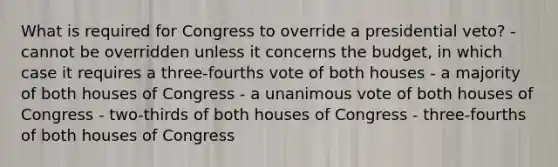 What is required for Congress to override a presidential veto? - cannot be overridden unless it concerns the budget, in which case it requires a three-fourths vote of both houses - a majority of both houses of Congress - a unanimous vote of both houses of Congress - two-thirds of both houses of Congress - three-fourths of both houses of Congress