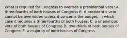 What is required for Congress to override a presidential veto? A. three-fourths of both houses of Congress B. A president's veto cannot be overridden unless it concerns the budget, in which case it requires a three-fourths of both houses. C. a unanimous vote of both houses of Congress D. two-thirds of both houses of Congress E. a majority of both houses of Congress