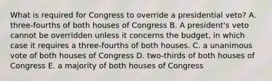 What is required for Congress to override a presidential veto? A. three-fourths of both houses of Congress B. A president's veto cannot be overridden unless it concerns the budget, in which case it requires a three-fourths of both houses. C. a unanimous vote of both houses of Congress D. two-thirds of both houses of Congress E. a majority of both houses of Congress