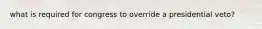 what is required for congress to override a presidential veto?