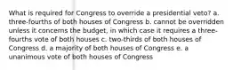 What is required for Congress to override a presidential veto? a. three-fourths of both houses of Congress b. cannot be overridden unless it concerns the budget, in which case it requires a three-fourths vote of both houses c. two-thirds of both houses of Congress d. a majority of both houses of Congress e. a unanimous vote of both houses of Congress