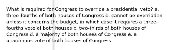 What is required for Congress to override a presidential veto? a. three-fourths of both houses of Congress b. cannot be overridden unless it concerns the budget, in which case it requires a three-fourths vote of both houses c. two-thirds of both houses of Congress d. a majority of both houses of Congress e. a unanimous vote of both houses of Congress