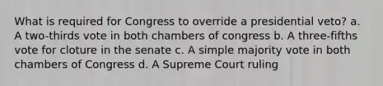 What is required for Congress to override a presidential veto? a. A two-thirds vote in both chambers of congress b. A three-fifths vote for cloture in the senate c. A simple majority vote in both chambers of Congress d. A Supreme Court ruling