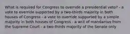 What is required for Congress to override a presidential veto? - a vote to override supported by a two-thirds majority in both houses of Congress - a vote to override supported by a simple majority in both houses of Congress - a writ of mandamus from the Supreme Court - a two-thirds majority of the Senate only