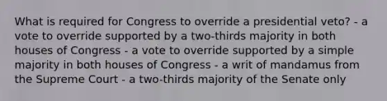 What is required for Congress to override a presidential veto? - a vote to override supported by a two-thirds majority in both houses of Congress - a vote to override supported by a simple majority in both houses of Congress - a writ of mandamus from the Supreme Court - a two-thirds majority of the Senate only