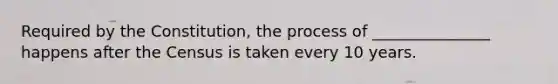 Required by the Constitution, the process of _______________ happens after the Census is taken every 10 years.