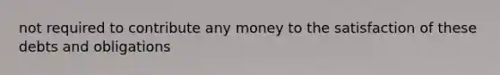 not required to contribute any money to the satisfaction of these debts and obligations