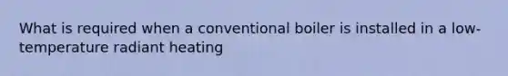 What is required when a conventional boiler is installed in a low-temperature radiant heating