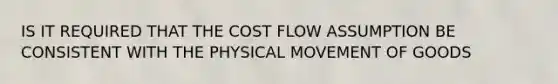 IS IT REQUIRED THAT THE COST FLOW ASSUMPTION BE CONSISTENT WITH THE PHYSICAL MOVEMENT OF GOODS