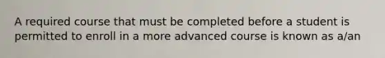 A required course that must be completed before a student is permitted to enroll in a more advanced course is known as a/an