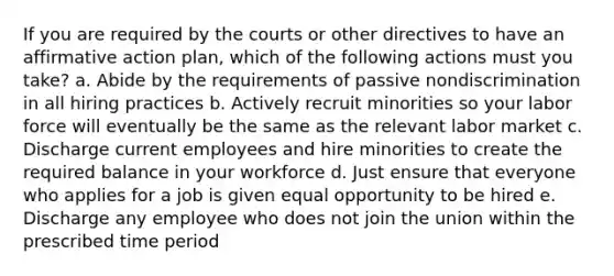 If you are required by the courts or other directives to have an affirmative action plan, which of the following actions must you take? a. Abide by the requirements of passive nondiscrimination in all hiring practices b. Actively recruit minorities so your labor force will eventually be the same as the relevant labor market c. Discharge current employees and hire minorities to create the required balance in your workforce d. Just ensure that everyone who applies for a job is given equal opportunity to be hired e. Discharge any employee who does not join the union within the prescribed time period