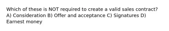 Which of these is NOT required to create a valid sales contract? A) Consideration B) Offer and acceptance C) Signatures D) Earnest money