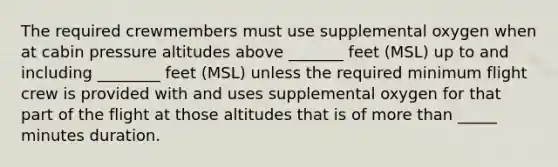 The required crewmembers must use supplemental oxygen when at cabin pressure altitudes above _______ feet (MSL) up to and including ________ feet (MSL) unless the required minimum flight crew is provided with and uses supplemental oxygen for that part of the flight at those altitudes that is of more than _____ minutes duration.