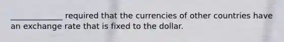 _____________ required that the currencies of other countries have an exchange rate that is fixed to the dollar.