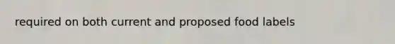 required on both current and proposed food labels