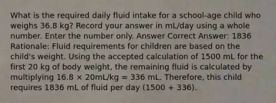 What is the required daily fluid intake for a school-age child who weighs 36.8 kg? Record your answer in mL/day using a whole number. Enter the number only. Answer Correct Answer: 1836 Rationale: Fluid requirements for children are based on the child's weight. Using the accepted calculation of 1500 mL for the first 20 kg of body weight, the remaining fluid is calculated by multiplying 16.8 × 20mL/kg = 336 mL. Therefore, this child requires 1836 mL of fluid per day (1500 + 336).