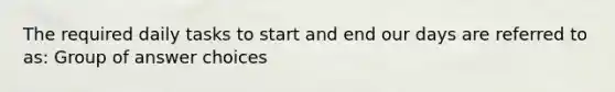 The required daily tasks to start and end our days are referred to as: Group of answer choices