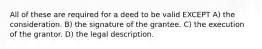 All of these are required for a deed to be valid EXCEPT A) the consideration. B) the signature of the grantee. C) the execution of the grantor. D) the legal description.