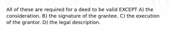 All of these are required for a deed to be valid EXCEPT A) the consideration. B) the signature of the grantee. C) the execution of the grantor. D) the legal description.