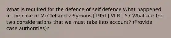 What is required for the defence of self-defence What happened in the case of McClelland v Symons [1951] VLR 157 What are the two considerations that we must take into account? (Provide case authorities)?