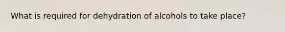 What is required for dehydration of alcohols to take place?