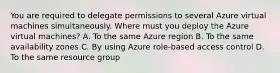 You are required to delegate permissions to several Azure virtual machines simultaneously. Where must you deploy the Azure virtual machines? A. To the same Azure region B. To the same availability zones C. By using Azure role-based access control D. To the same resource group