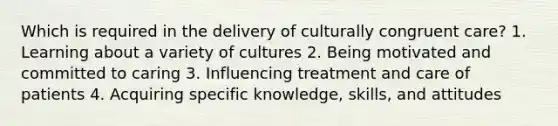 Which is required in the delivery of culturally congruent care? 1. Learning about a variety of cultures 2. Being motivated and committed to caring 3. Influencing treatment and care of patients 4. Acquiring specific knowledge, skills, and attitudes