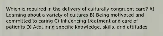 Which is required in the delivery of culturally congruent care? A) Learning about a variety of cultures B) Being motivated and committed to caring C) Influencing treatment and care of patients D) Acquiring specific knowledge, skills, and attitudes