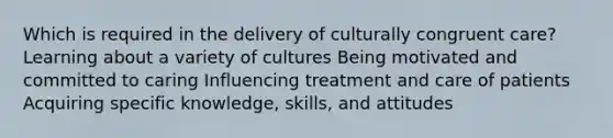 Which is required in the delivery of culturally congruent care? Learning about a variety of cultures Being motivated and committed to caring Influencing treatment and care of patients Acquiring specific knowledge, skills, and attitudes