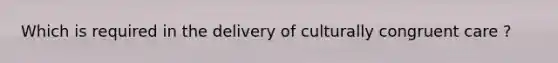 Which is required in the delivery of culturally congruent care ?