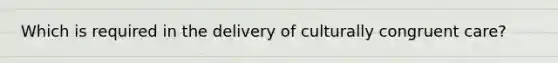 Which is required in the delivery of culturally congruent care?