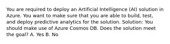 You are required to deploy an Artificial Intelligence (AI) solution in Azure. You want to make sure that you are able to build, test, and deploy predictive analytics for the solution. Solution: You should make use of Azure Cosmos DB. Does the solution meet the goal? A. Yes B. No