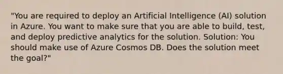 "You are required to deploy an Artificial Intelligence (AI) solution in Azure. You want to make sure that you are able to build, test, and deploy predictive analytics for the solution. Solution: You should make use of Azure Cosmos DB. Does the solution meet the goal?"