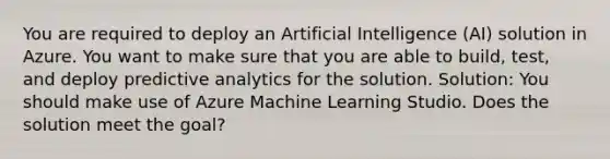 You are required to deploy an Artificial Intelligence (AI) solution in Azure. You want to make sure that you are able to build, test, and deploy predictive analytics for the solution. Solution: You should make use of Azure Machine Learning Studio. Does the solution meet the goal?