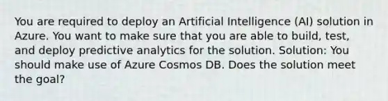 You are required to deploy an Artificial Intelligence (AI) solution in Azure. You want to make sure that you are able to build, test, and deploy predictive analytics for the solution. Solution: You should make use of Azure Cosmos DB. Does the solution meet the goal?