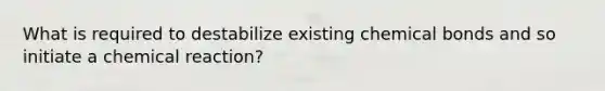 What is required to destabilize existing chemical bonds and so initiate a chemical reaction?