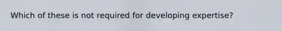 Which of these is not required for developing expertise?