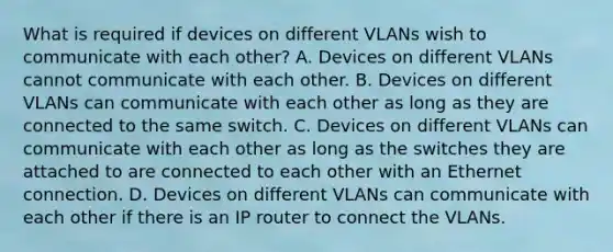 What is required if devices on different VLANs wish to communicate with each other? A. Devices on different VLANs cannot communicate with each other. B. Devices on different VLANs can communicate with each other as long as they are connected to the same switch. C. Devices on different VLANs can communicate with each other as long as the switches they are attached to are connected to each other with an Ethernet connection. D. Devices on different VLANs can communicate with each other if there is an IP router to connect the VLANs.